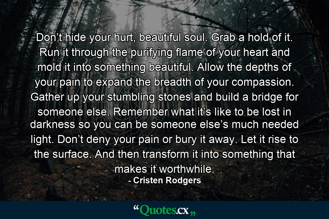 Don’t hide your hurt, beautiful soul. Grab a hold of it. Run it through the purifying flame of your heart and mold it into something beautiful. Allow the depths of your pain to expand the breadth of your compassion. Gather up your stumbling stones and build a bridge for someone else. Remember what it’s like to be lost in darkness so you can be someone else’s much needed light. Don’t deny your pain or bury it away. Let it rise to the surface. And then transform it into something that makes it worthwhile. - Quote by Cristen Rodgers