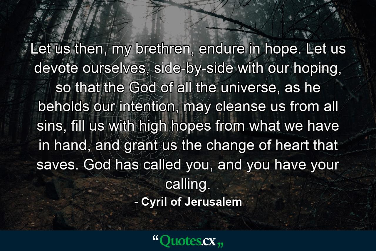 Let us then, my brethren, endure in hope. Let us devote ourselves, side-by-side with our hoping, so that the God of all the universe, as he beholds our intention, may cleanse us from all sins, fill us with high hopes from what we have in hand, and grant us the change of heart that saves. God has called you, and you have your calling. - Quote by Cyril of Jerusalem