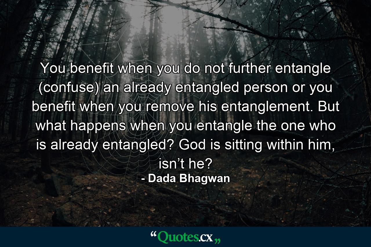 You benefit when you do not further entangle (confuse) an already entangled person or you benefit when you remove his entanglement. But what happens when you entangle the one who is already entangled? God is sitting within him, isn’t he? - Quote by Dada Bhagwan