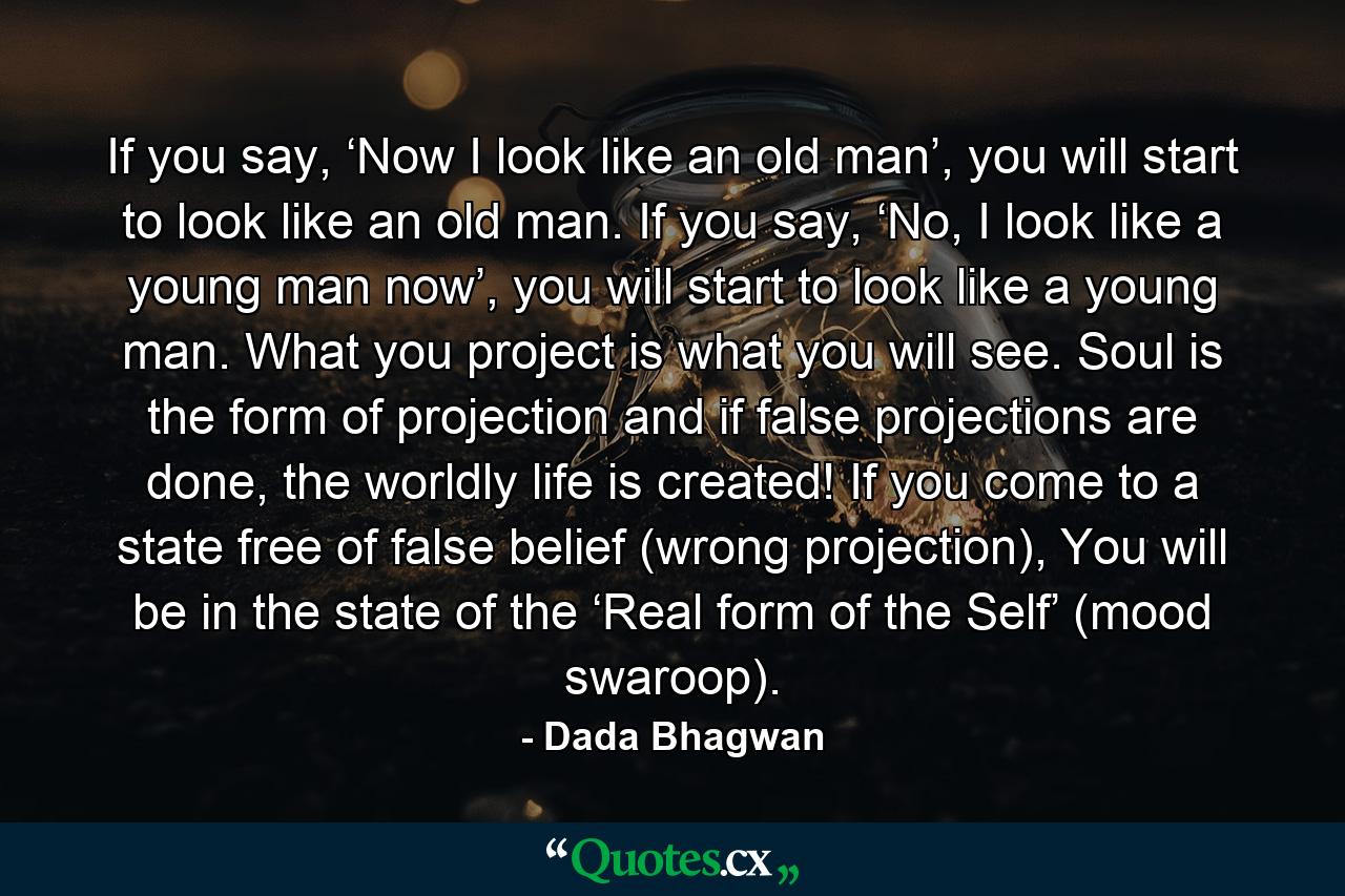 If you say, ‘Now I look like an old man’, you will start to look like an old man. If you say, ‘No, I look like a young man now’, you will start to look like a young man. What you project is what you will see. Soul is the form of projection and if false projections are done, the worldly life is created! If you come to a state free of false belief (wrong projection), You will be in the state of the ‘Real form of the Self’ (mood swaroop). - Quote by Dada Bhagwan