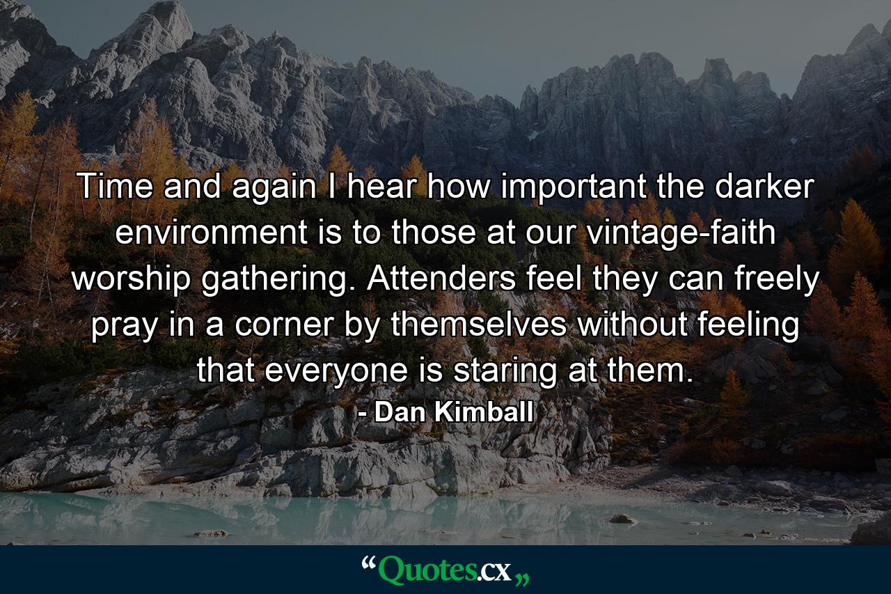 Time and again I hear how important the darker environment is to those at our vintage-faith worship gathering. Attenders feel they can freely pray in a corner by themselves without feeling that everyone is staring at them. - Quote by Dan Kimball