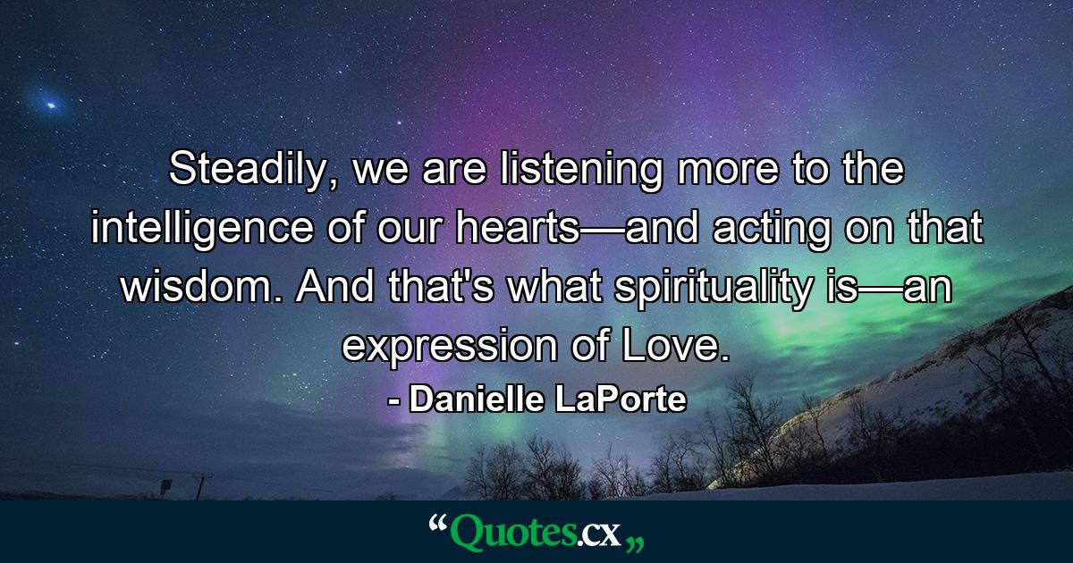 Steadily, we are listening more to the intelligence of our hearts—and acting on that wisdom. And that's what spirituality is—an expression of Love. - Quote by Danielle LaPorte