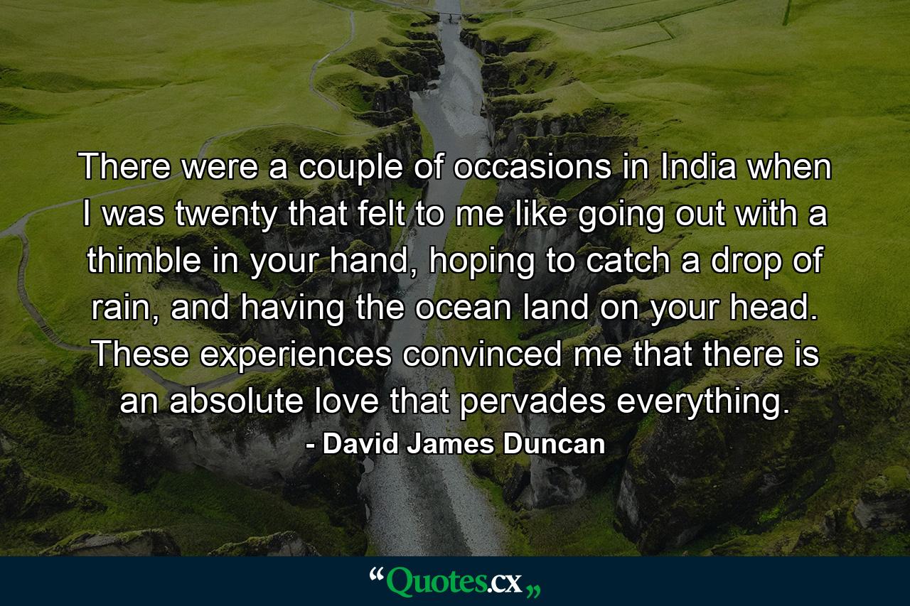 There were a couple of occasions in India when I was twenty that felt to me like going out with a thimble in your hand, hoping to catch a drop of rain, and having the ocean land on your head. These experiences convinced me that there is an absolute love that pervades everything. - Quote by David James Duncan