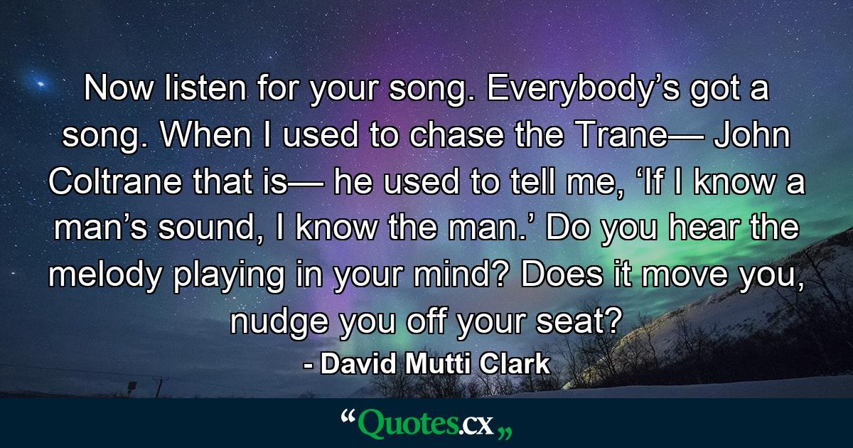 Now listen for your song. Everybody’s got a song. When I used to chase the Trane— John Coltrane that is— he used to tell me, ‘If I know a man’s sound, I know the man.’ Do you hear the melody playing in your mind? Does it move you, nudge you off your seat? - Quote by David Mutti Clark