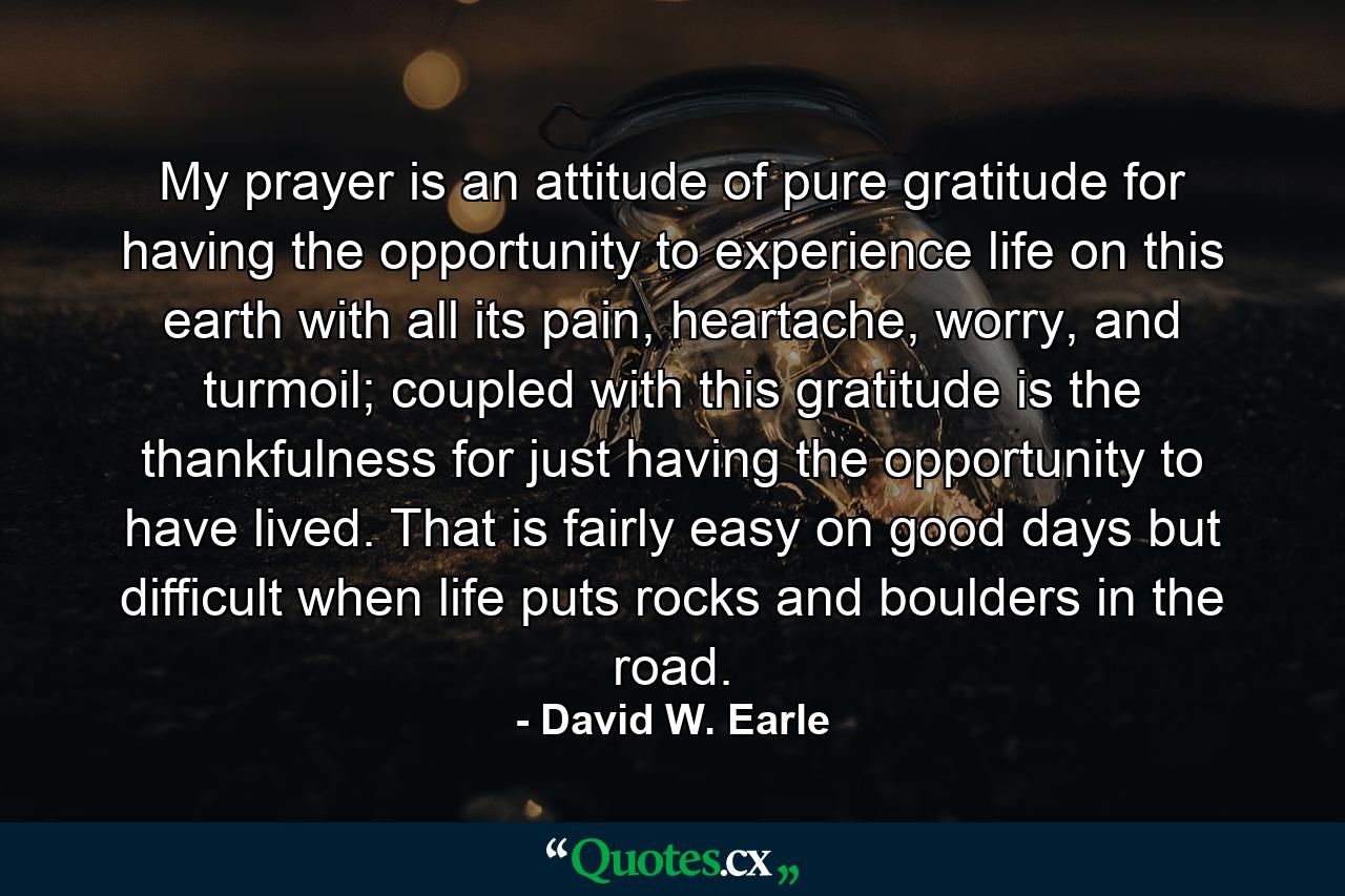 My prayer is an attitude of pure gratitude for having the opportunity to experience life on this earth with all its pain, heartache, worry, and turmoil; coupled with this gratitude is the thankfulness for just having the opportunity to have lived. That is fairly easy on good days but difficult when life puts rocks and boulders in the road. - Quote by David W. Earle