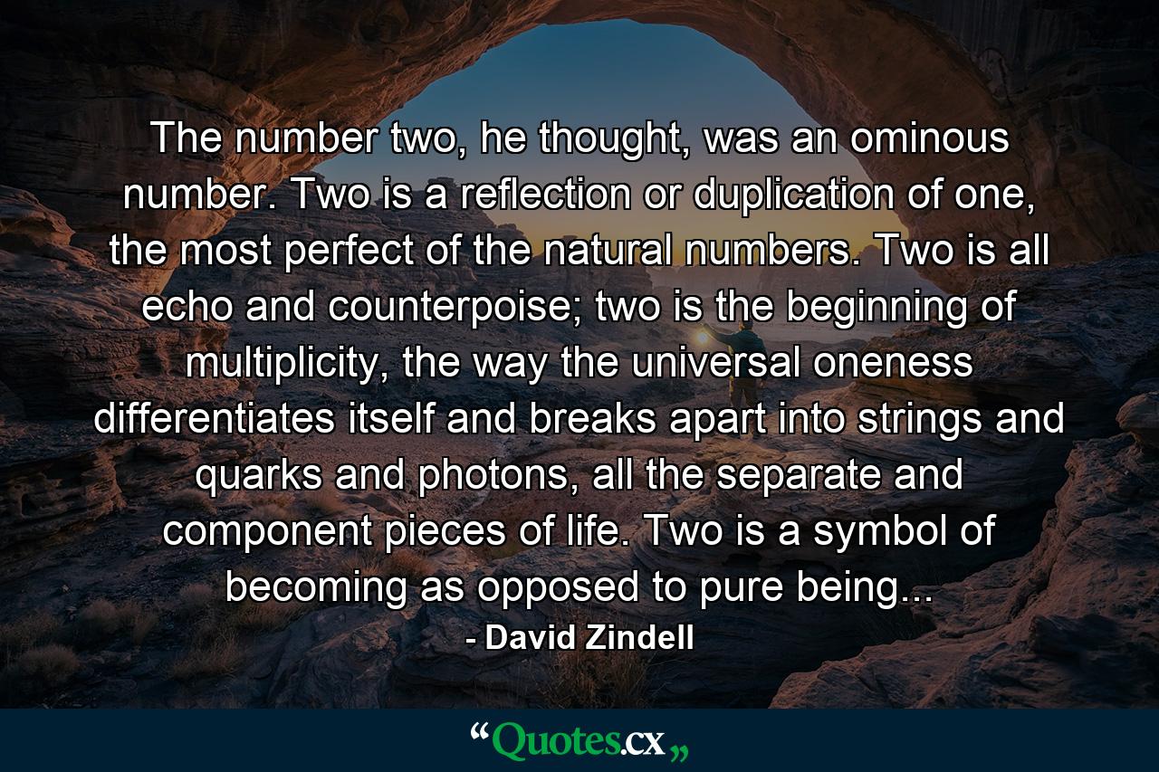 The number two, he thought, was an ominous number. Two is a reflection or duplication of one, the most perfect of the natural numbers. Two is all echo and counterpoise; two is the beginning of multiplicity, the way the universal oneness differentiates itself and breaks apart into strings and quarks and photons, all the separate and component pieces of life. Two is a symbol of becoming as opposed to pure being... - Quote by David Zindell