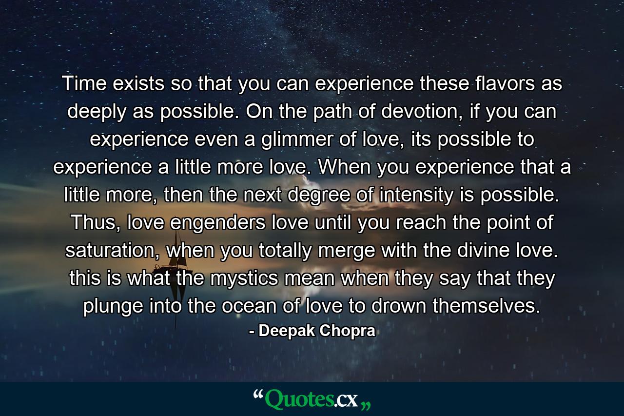 Time exists so that you can experience these flavors as deeply as possible. On the path of devotion, if you can experience even a glimmer of love, its possible to experience a little more love. When you experience that a little more, then the next degree of intensity is possible. Thus, love engenders love until you reach the point of saturation, when you totally merge with the divine love. this is what the mystics mean when they say that they plunge into the ocean of love to drown themselves. - Quote by Deepak Chopra