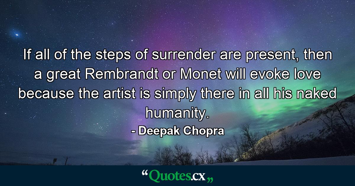 If all of the steps of surrender are present, then a great Rembrandt or Monet will evoke love because the artist is simply there in all his naked humanity. - Quote by Deepak Chopra