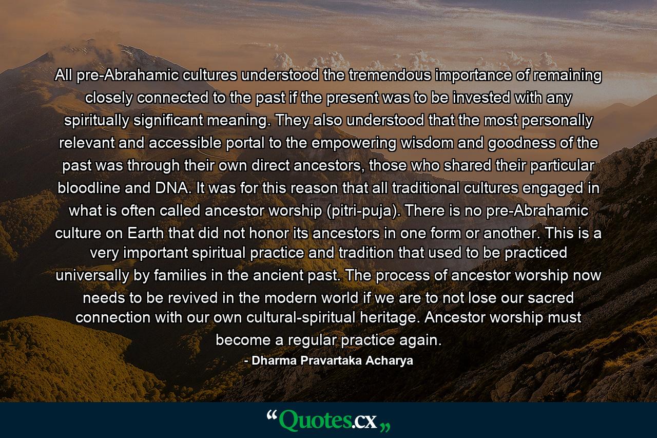 All pre-Abrahamic cultures understood the tremendous importance of remaining closely connected to the past if the present was to be invested with any spiritually significant meaning. They also understood that the most personally relevant and accessible portal to the empowering wisdom and goodness of the past was through their own direct ancestors, those who shared their particular bloodline and DNA. It was for this reason that all traditional cultures engaged in what is often called ancestor worship (pitri-puja). There is no pre-Abrahamic culture on Earth that did not honor its ancestors in one form or another. This is a very important spiritual practice and tradition that used to be practiced universally by families in the ancient past. The process of ancestor worship now needs to be revived in the modern world if we are to not lose our sacred connection with our own cultural-spiritual heritage. Ancestor worship must become a regular practice again. - Quote by Dharma Pravartaka Acharya