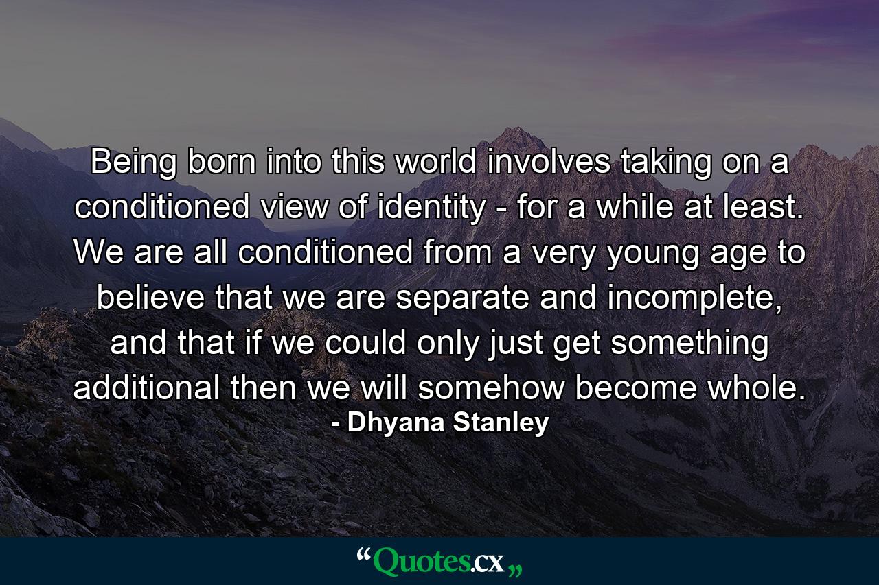 Being born into this world involves taking on a conditioned view of identity - for a while at least. We are all conditioned from a very young age to believe that we are separate and incomplete, and that if we could only just get something additional then we will somehow become whole. - Quote by Dhyana Stanley