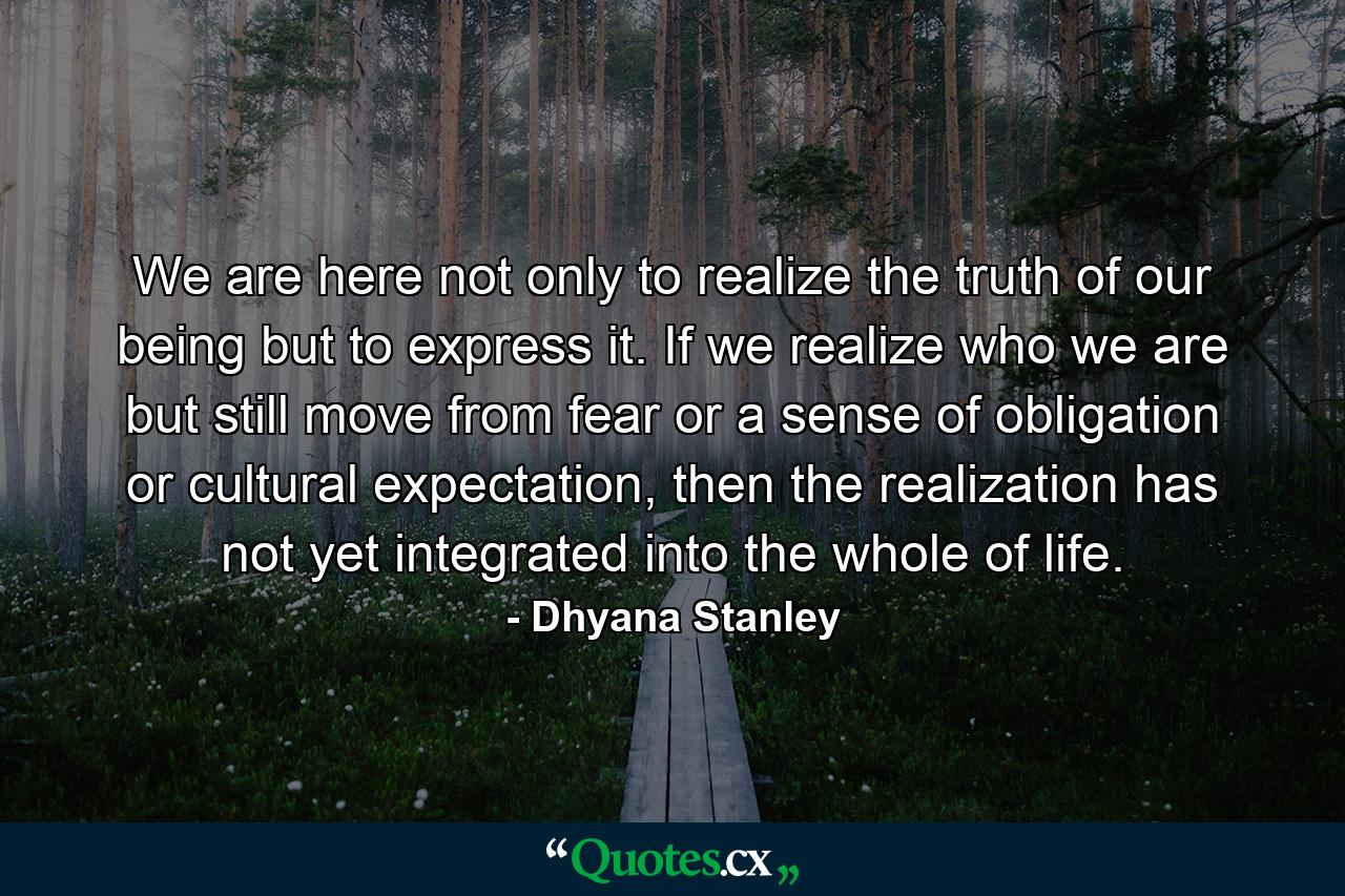 We are here not only to realize the truth of our being but to express it. If we realize who we are but still move from fear or a sense of obligation or cultural expectation, then the realization has not yet integrated into the whole of life. - Quote by Dhyana Stanley