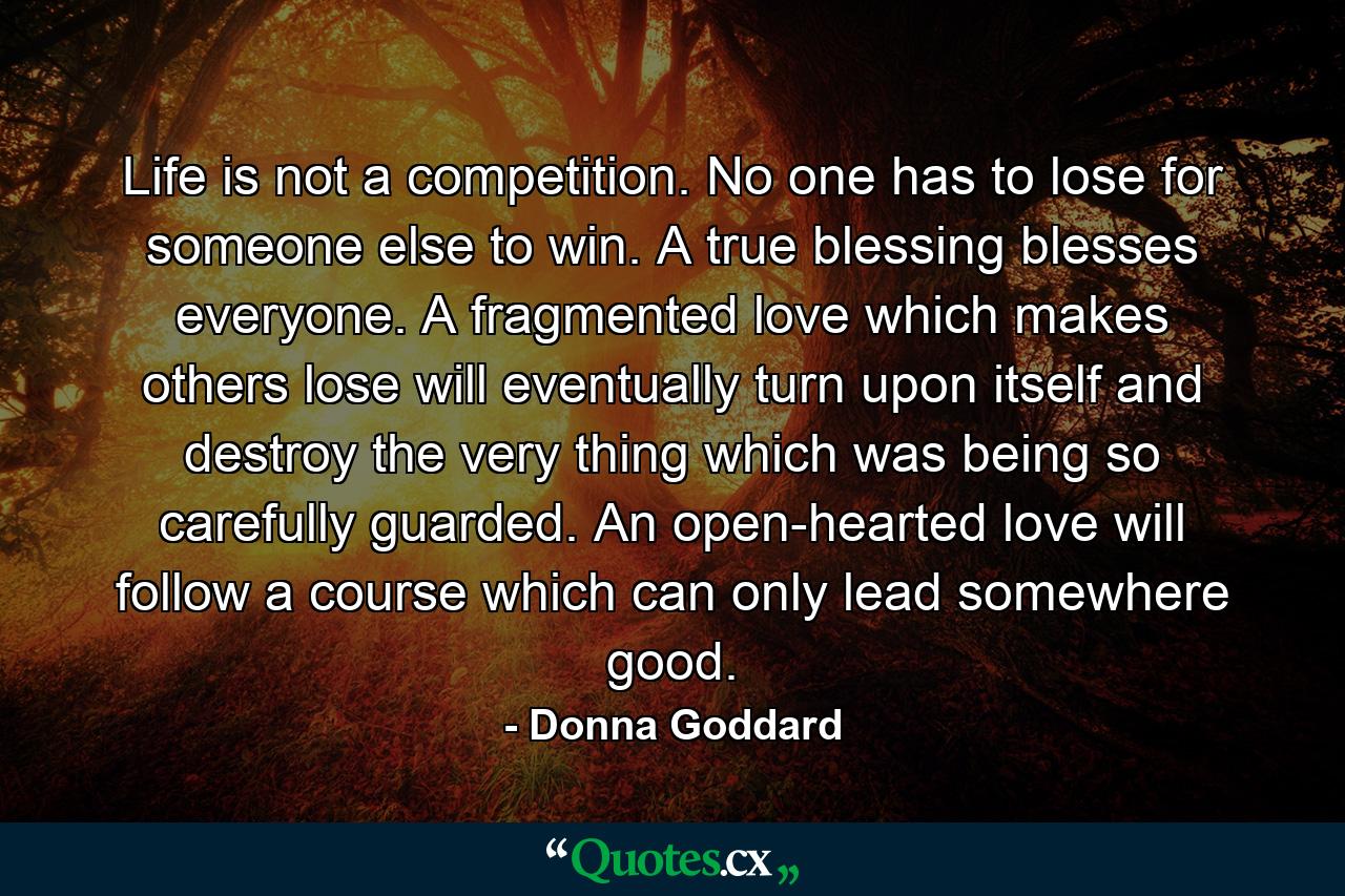 Life is not a competition. No one has to lose for someone else to win. A true blessing blesses everyone. A fragmented love which makes others lose will eventually turn upon itself and destroy the very thing which was being so carefully guarded. An open-hearted love will follow a course which can only lead somewhere good. - Quote by Donna Goddard