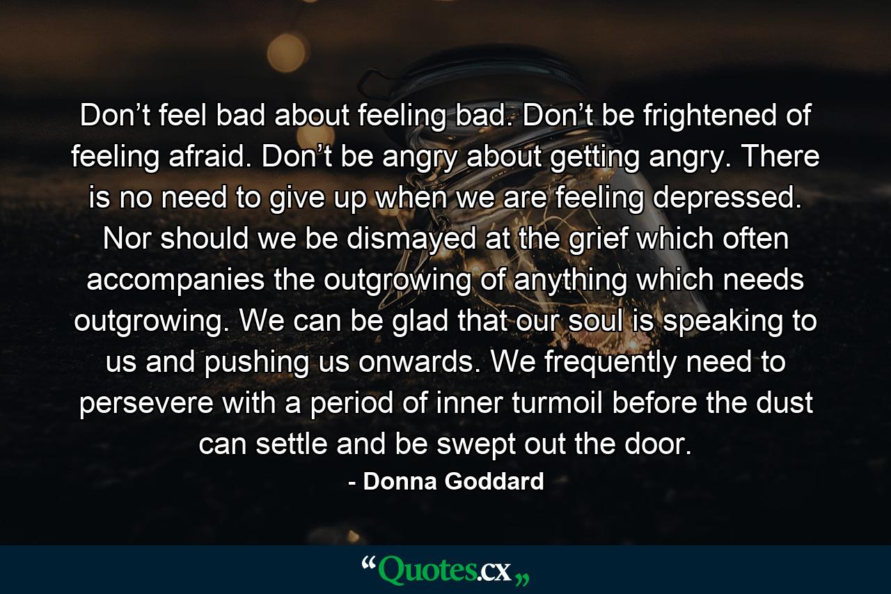 Don’t feel bad about feeling bad. Don’t be frightened of feeling afraid. Don’t be angry about getting angry. There is no need to give up when we are feeling depressed. Nor should we be dismayed at the grief which often accompanies the outgrowing of anything which needs outgrowing. We can be glad that our soul is speaking to us and pushing us onwards. We frequently need to persevere with a period of inner turmoil before the dust can settle and be swept out the door. - Quote by Donna Goddard