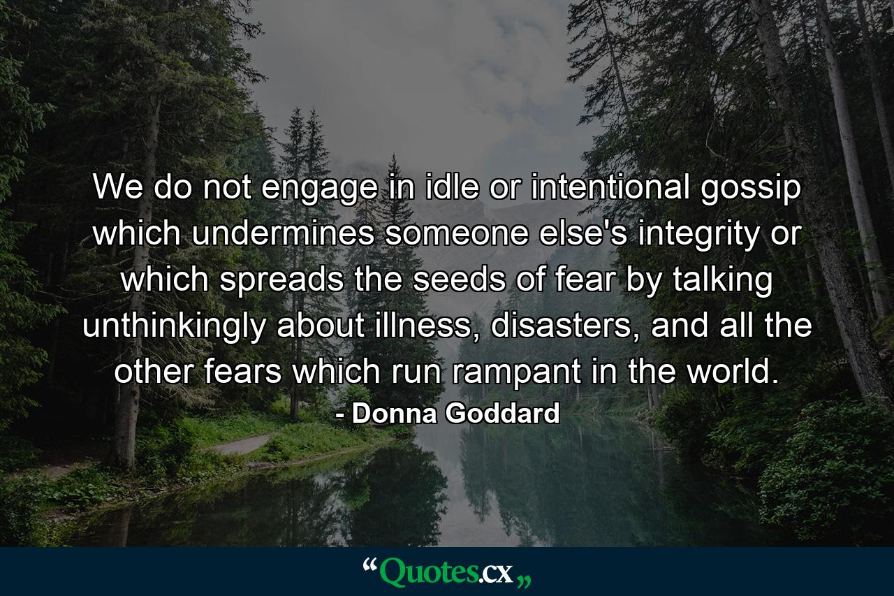 We do not engage in idle or intentional gossip which undermines someone else's integrity or which spreads the seeds of fear by talking unthinkingly about illness, disasters, and all the other fears which run rampant in the world. - Quote by Donna Goddard