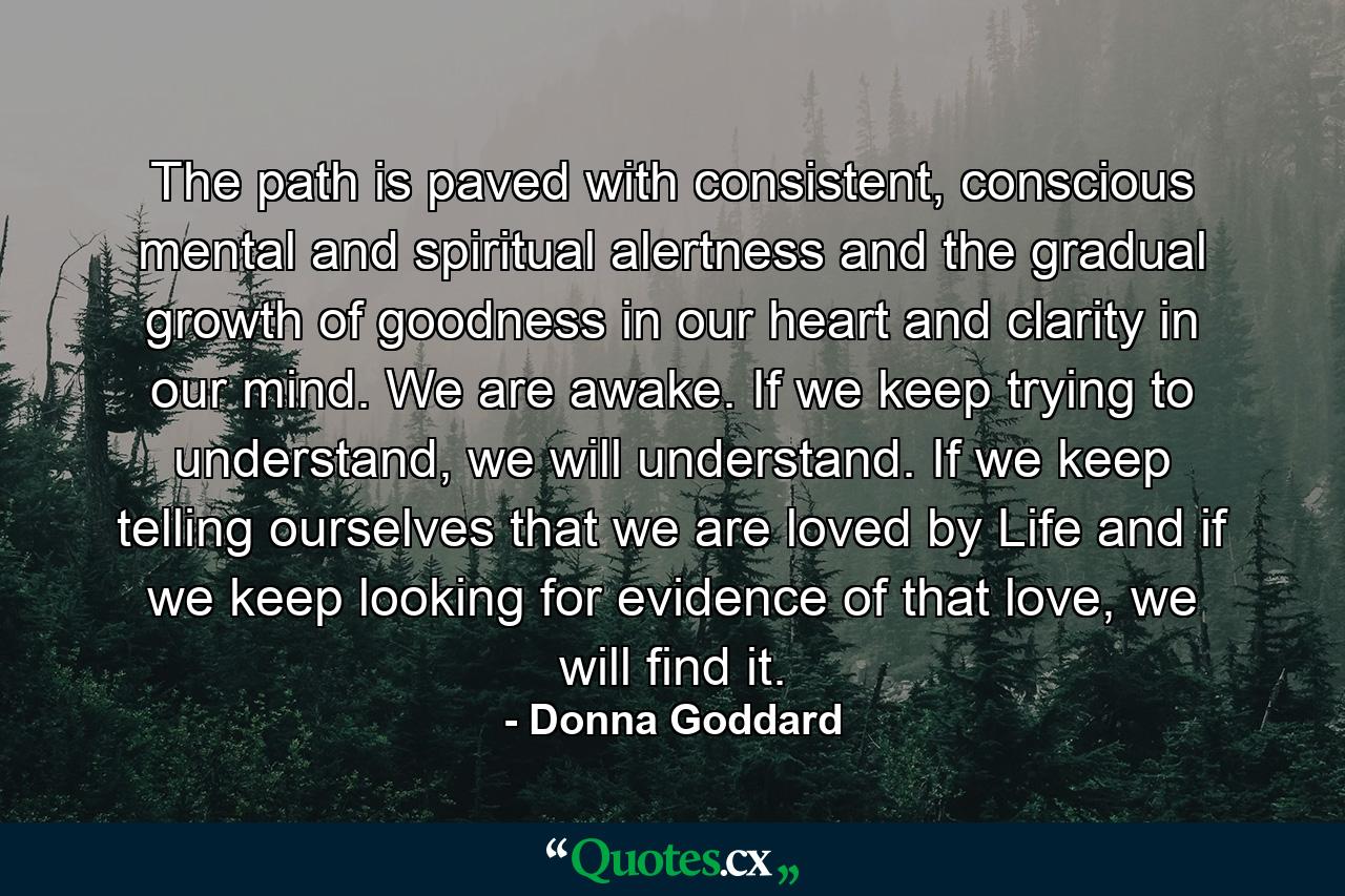 The path is paved with consistent, conscious mental and spiritual alertness and the gradual growth of goodness in our heart and clarity in our mind. We are awake. If we keep trying to understand, we will understand. If we keep telling ourselves that we are loved by Life and if we keep looking for evidence of that love, we will find it. - Quote by Donna Goddard