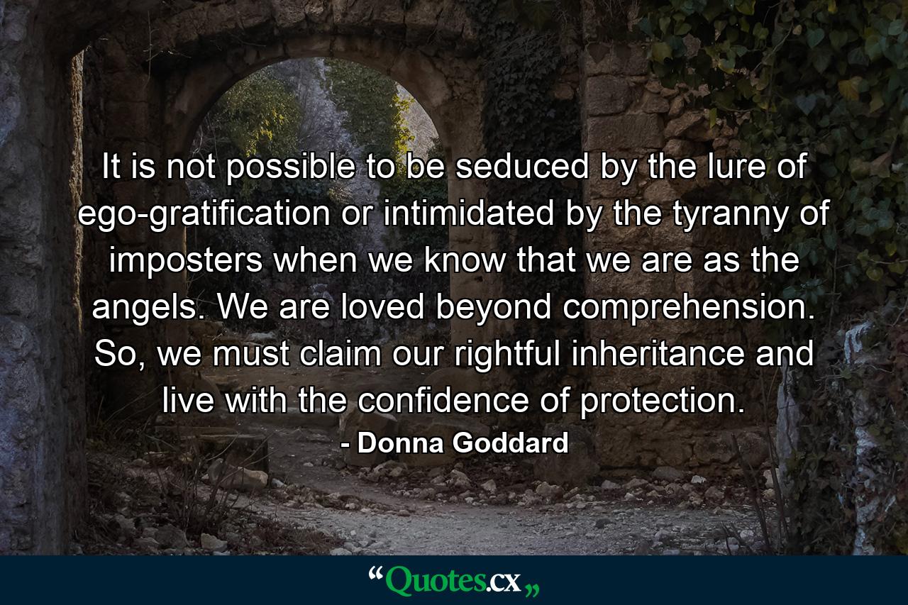 It is not possible to be seduced by the lure of ego-gratification or intimidated by the tyranny of imposters when we know that we are as the angels. We are loved beyond comprehension. So, we must claim our rightful inheritance and live with the confidence of protection. - Quote by Donna Goddard