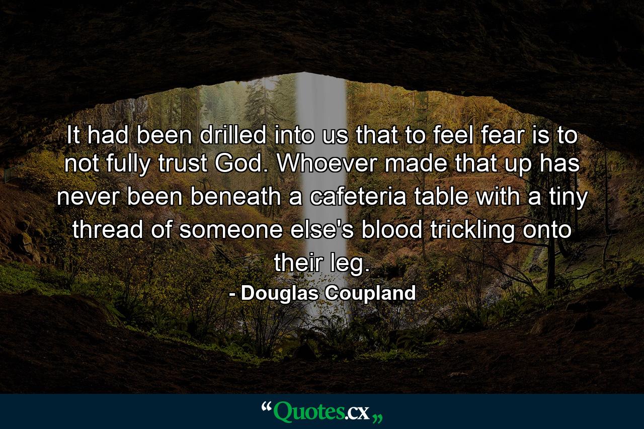 It had been drilled into us that to feel fear is to not fully trust God. Whoever made that up has never been beneath a cafeteria table with a tiny thread of someone else's blood trickling onto their leg. - Quote by Douglas Coupland