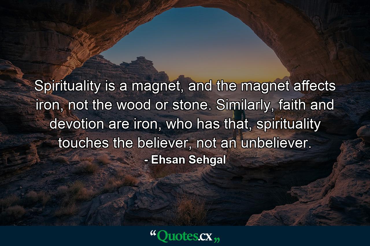 Spirituality is a magnet, and the magnet affects iron, not the wood or stone. Similarly, faith and devotion are iron, who has that, spirituality touches the believer, not an unbeliever. - Quote by Ehsan Sehgal