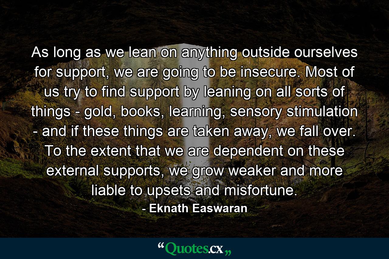 As long as we lean on anything outside ourselves for support, we are going to be insecure. Most of us try to find support by leaning on all sorts of things - gold, books, learning, sensory stimulation - and if these things are taken away, we fall over. To the extent that we are dependent on these external supports, we grow weaker and more liable to upsets and misfortune. - Quote by Eknath Easwaran