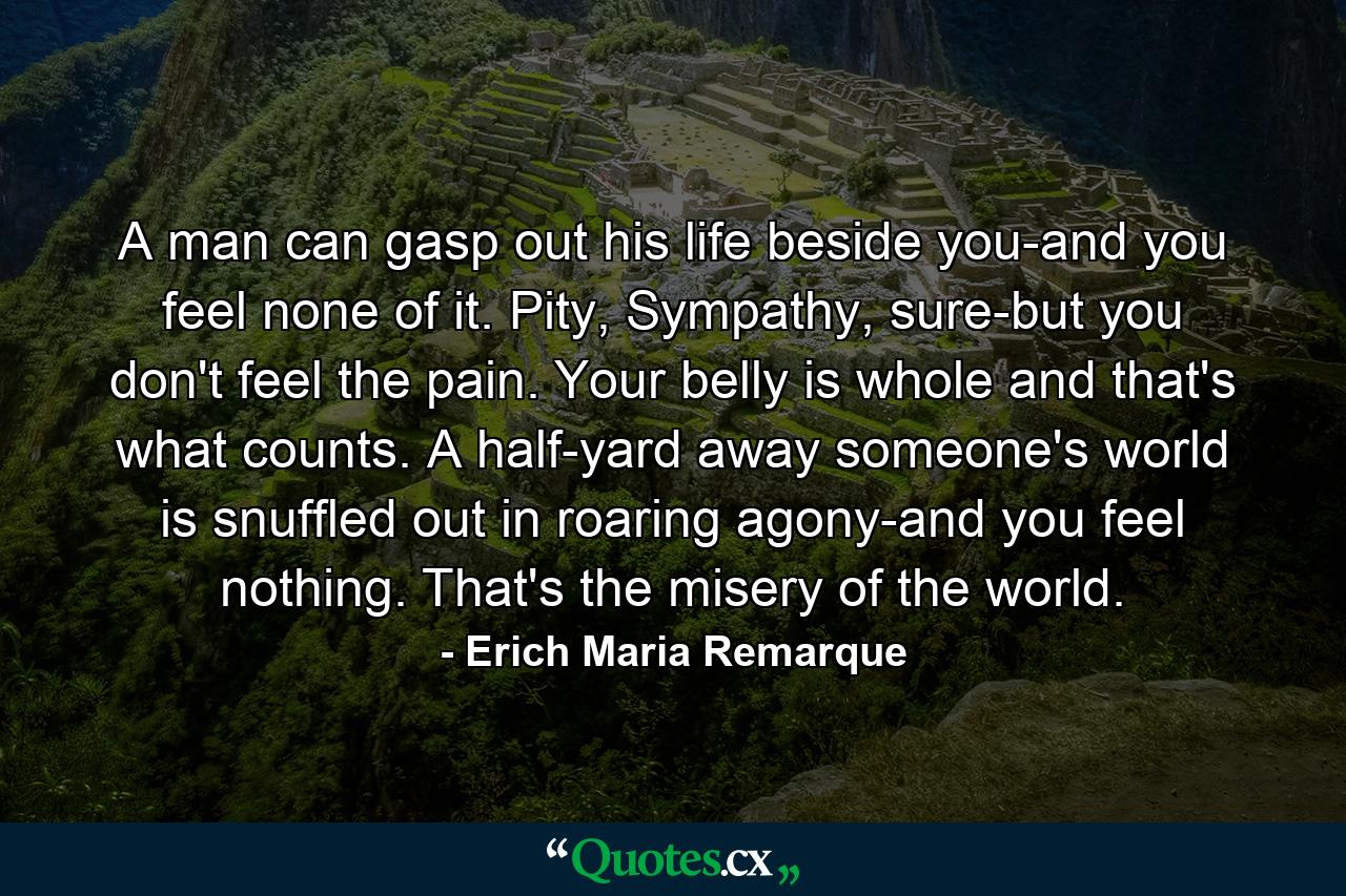 A man can gasp out his life beside you-and you feel none of it. Pity, Sympathy, sure-but you don't feel the pain. Your belly is whole and that's what counts. A half-yard away someone's world is snuffled out in roaring agony-and you feel nothing. That's the misery of the world. - Quote by Erich Maria Remarque