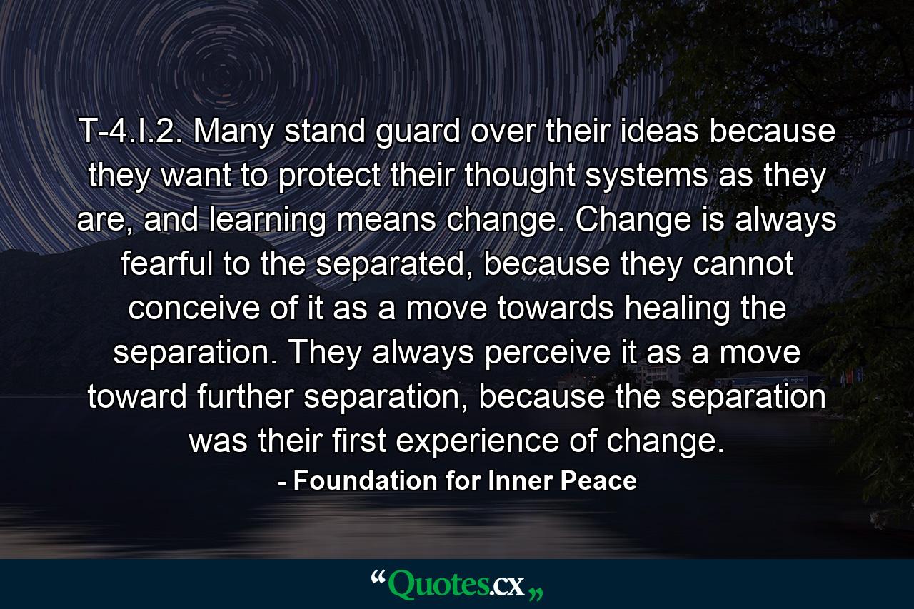 T-4.I.2. Many stand guard over their ideas because they want to protect their thought systems as they are, and learning means change. Change is always fearful to the separated, because they cannot conceive of it as a move towards healing the separation. They always perceive it as a move toward further separation, because the separation was their first experience of change. - Quote by Foundation for Inner Peace