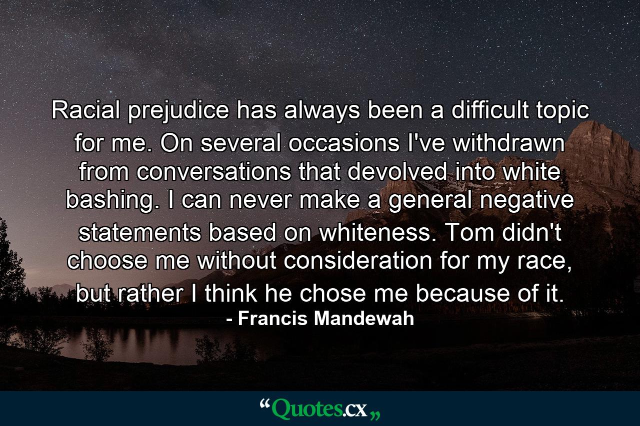 Racial prejudice has always been a difficult topic for me. On several occasions I've withdrawn from conversations that devolved into white bashing. I can never make a general negative statements based on whiteness. Tom didn't choose me without consideration for my race, but rather I think he chose me because of it. - Quote by Francis Mandewah