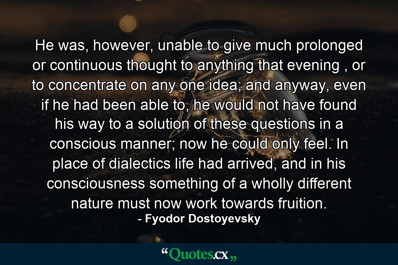 He was, however, unable to give much prolonged or continuous thought to anything that evening , or to concentrate on any one idea; and anyway, even if he had been able to, he would not have found his way to a solution of these questions in a conscious manner; now he could only feel. In place of dialectics life had arrived, and in his consciousness something of a wholly different nature must now work towards fruition. - Quote by Fyodor Dostoyevsky