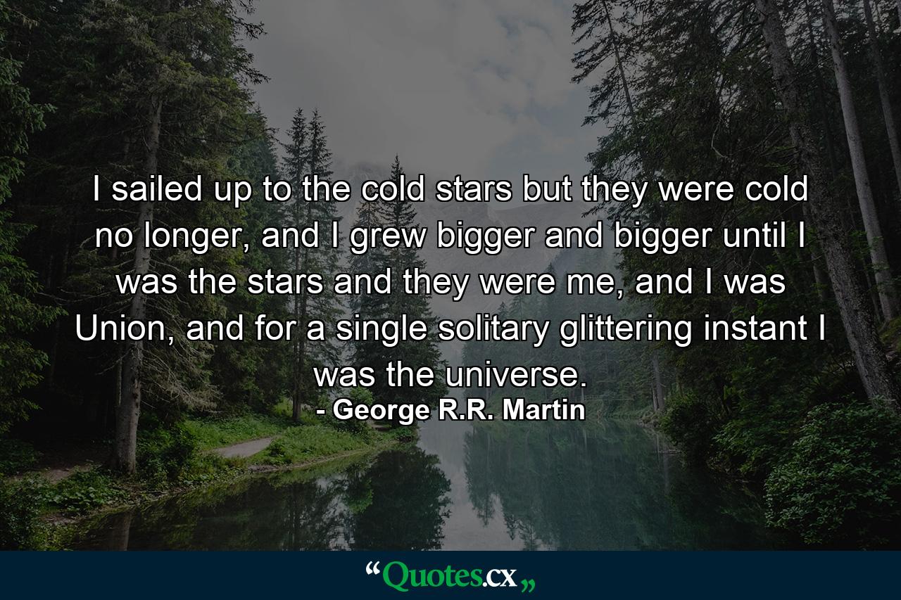 I sailed up to the cold stars but they were cold no longer, and I grew bigger and bigger until I was the stars and they were me, and I was Union, and for a single solitary glittering instant I was the universe. - Quote by George R.R. Martin