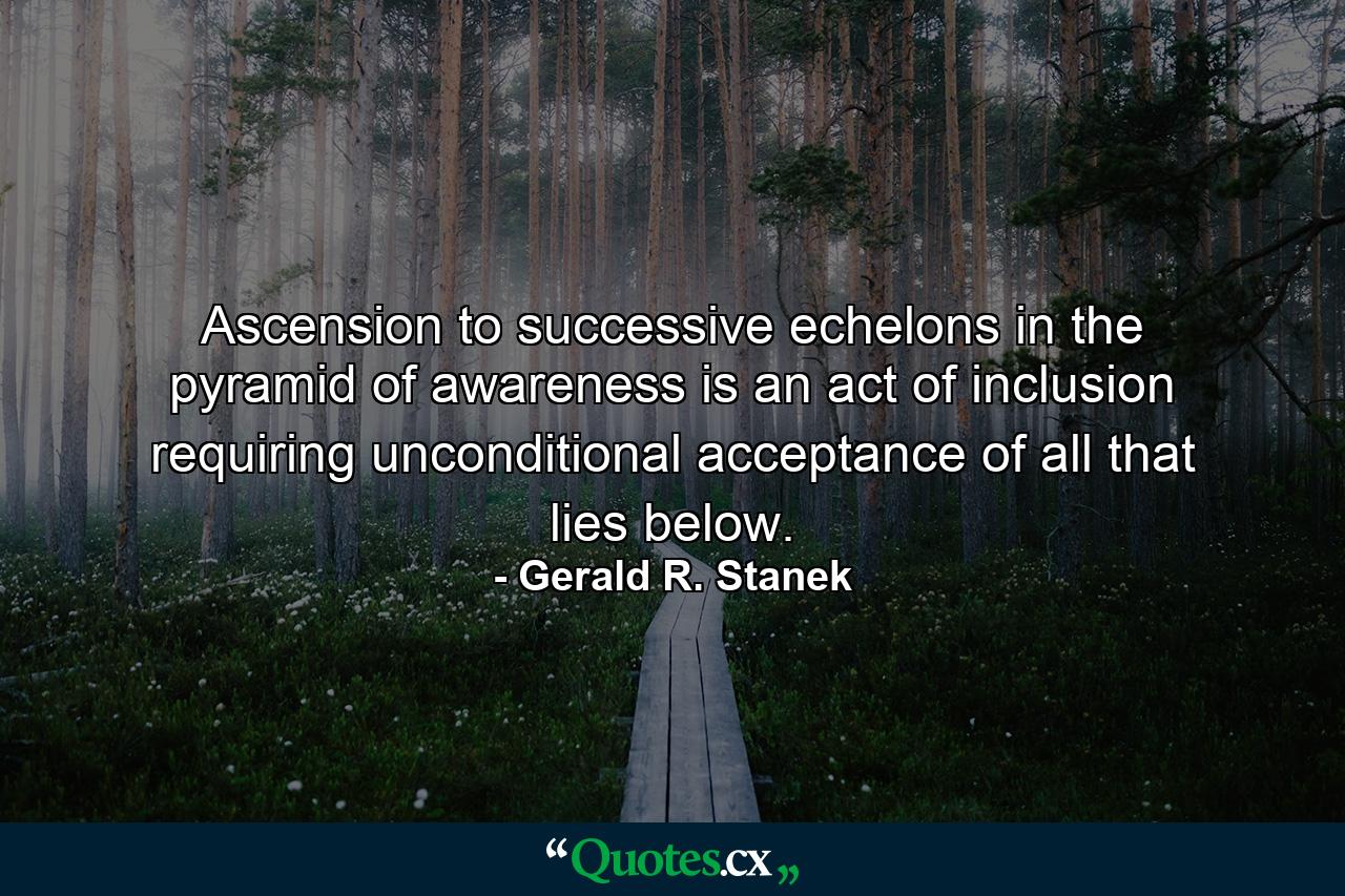 Ascension to successive echelons in the pyramid of awareness is an act of inclusion requiring unconditional acceptance of all that lies below. - Quote by Gerald R. Stanek