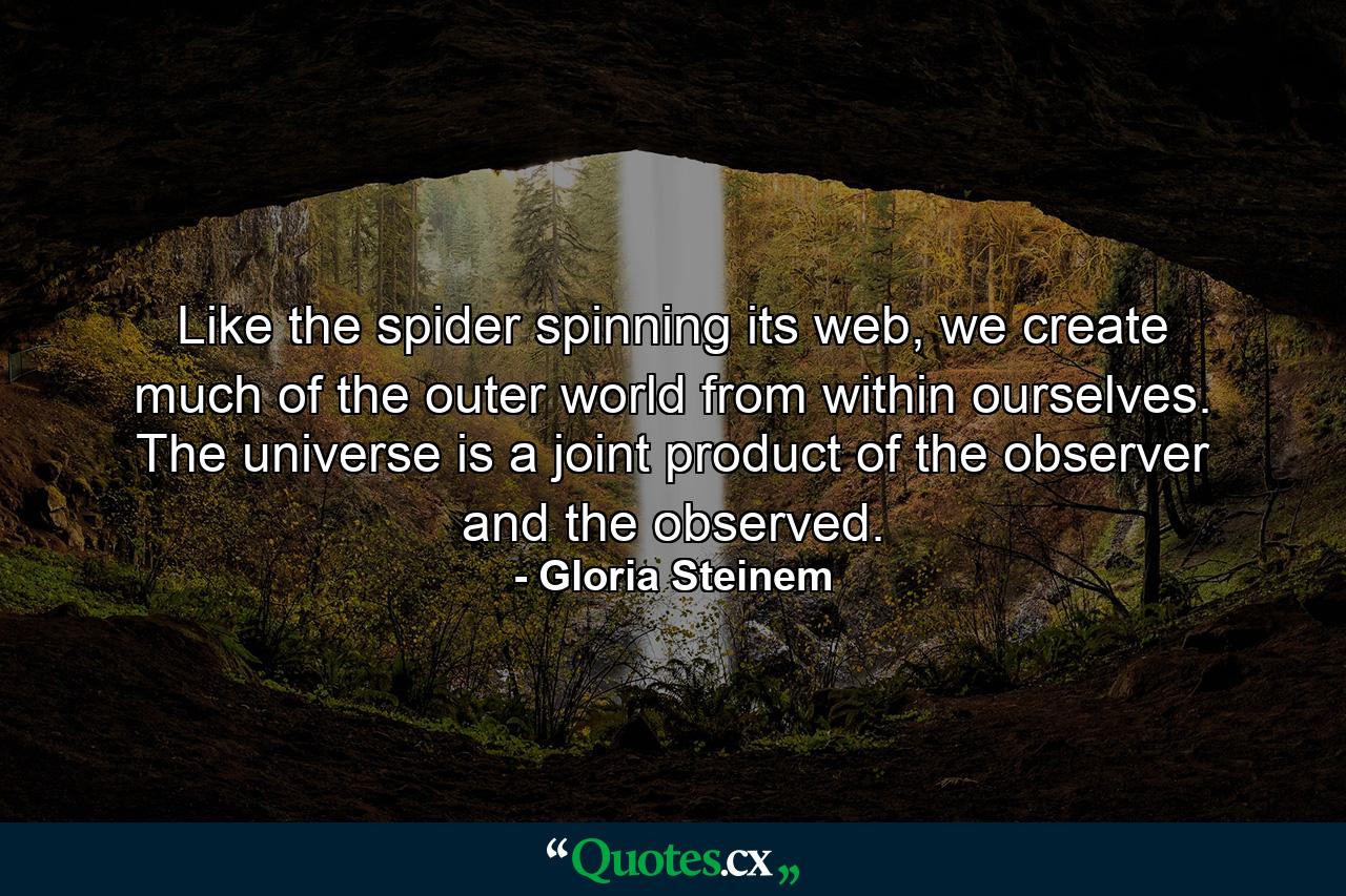 Like the spider spinning its web, we create much of the outer world from within ourselves. The universe is a joint product of the observer and the observed. - Quote by Gloria Steinem