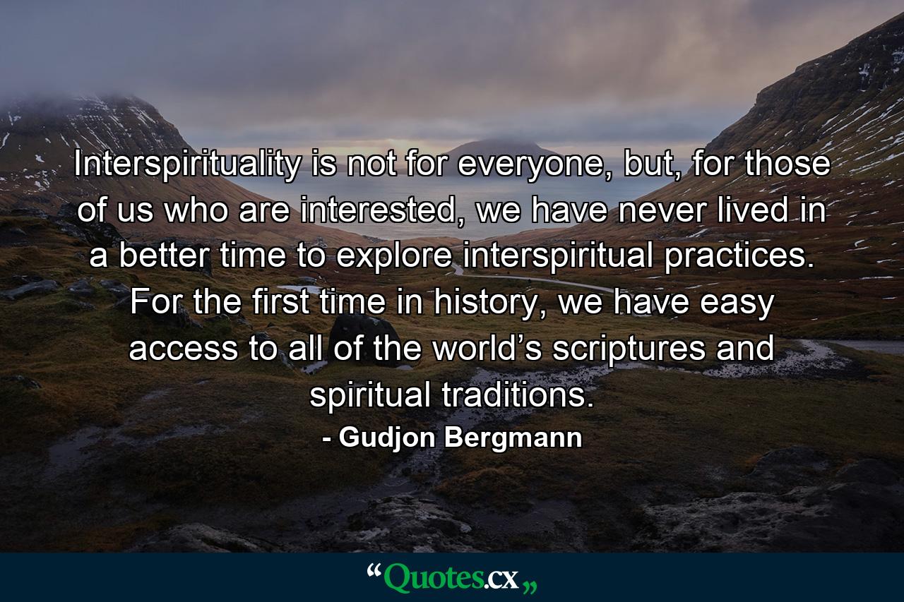 Interspirituality is not for everyone, but, for those of us who are interested, we have never lived in a better time to explore interspiritual practices. For the first time in history, we have easy access to all of the world’s scriptures and spiritual traditions. - Quote by Gudjon Bergmann