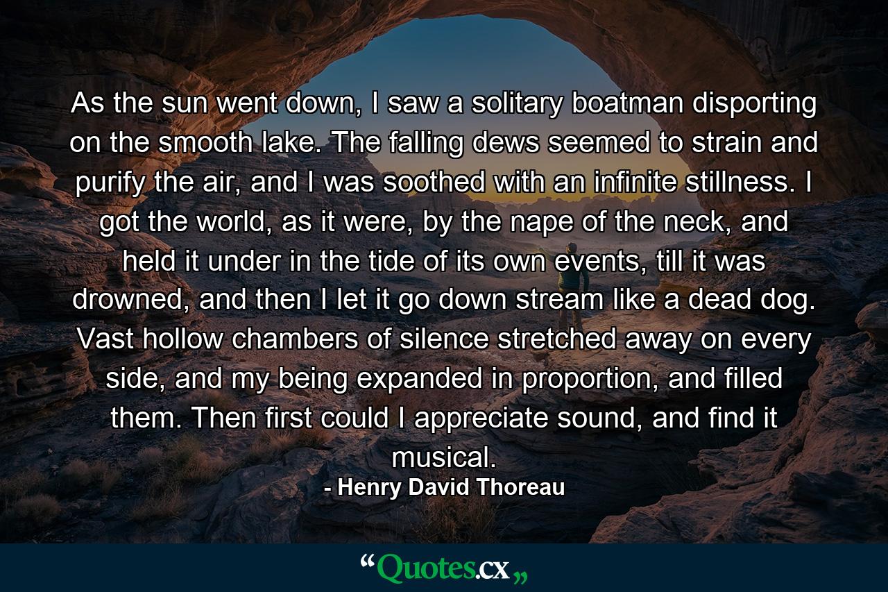 As the sun went down, I saw a solitary boatman disporting on the smooth lake. The falling dews seemed to strain and purify the air, and I was soothed with an infinite stillness. I got the world, as it were, by the nape of the neck, and held it under in the tide of its own events, till it was drowned, and then I let it go down stream like a dead dog. Vast hollow chambers of silence stretched away on every side, and my being expanded in proportion, and filled them. Then first could I appreciate sound, and find it musical. - Quote by Henry David Thoreau