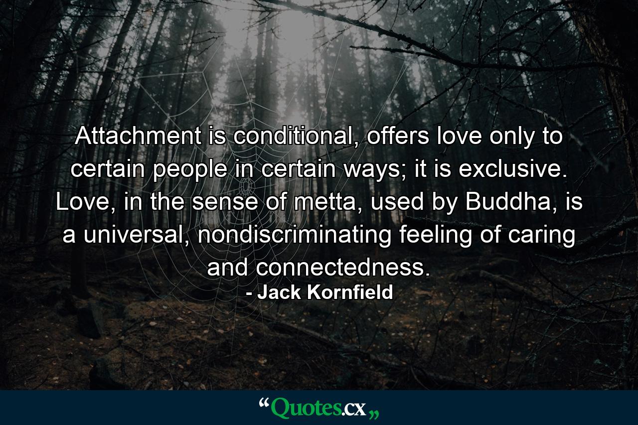 Attachment is conditional, offers love only to certain people in certain ways; it is exclusive. Love, in the sense of metta, used by Buddha, is a universal, nondiscriminating feeling of caring and connectedness. - Quote by Jack Kornfield