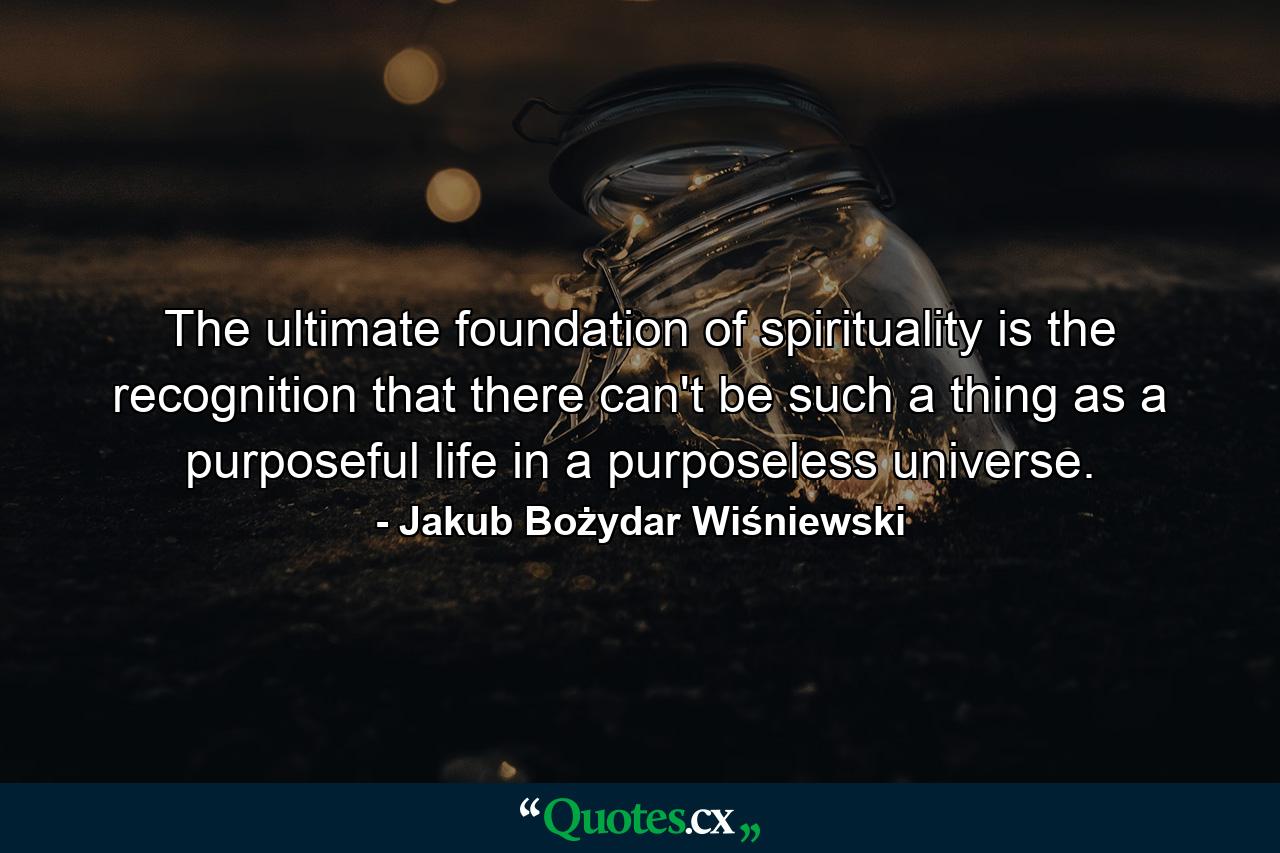 The ultimate foundation of spirituality is the recognition that there can't be such a thing as a purposeful life in a purposeless universe. - Quote by Jakub Bożydar Wiśniewski