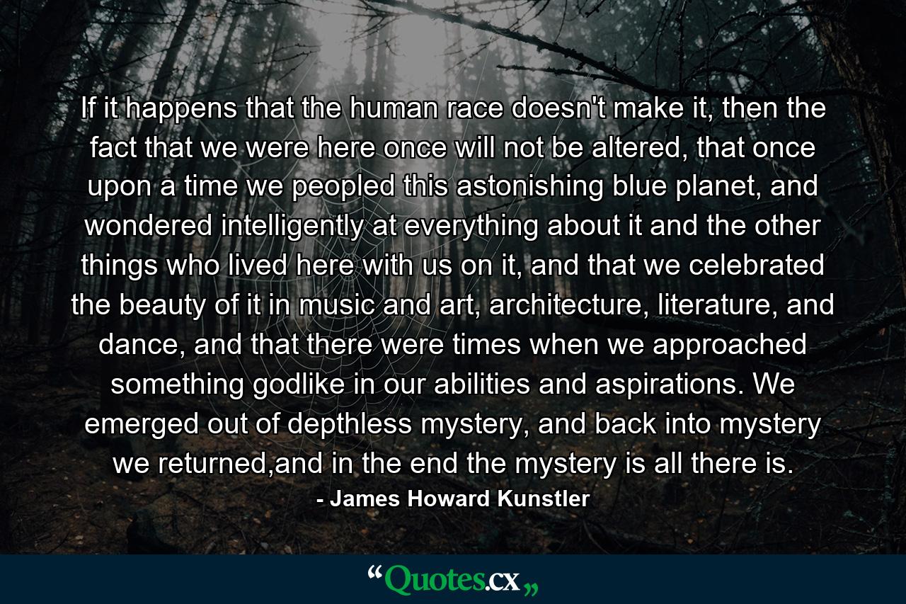 If it happens that the human race doesn't make it, then the fact that we were here once will not be altered, that once upon a time we peopled this astonishing blue planet, and wondered intelligently at everything about it and the other things who lived here with us on it, and that we celebrated the beauty of it in music and art, architecture, literature, and dance, and that there were times when we approached something godlike in our abilities and aspirations. We emerged out of depthless mystery, and back into mystery we returned,and in the end the mystery is all there is. - Quote by James Howard Kunstler