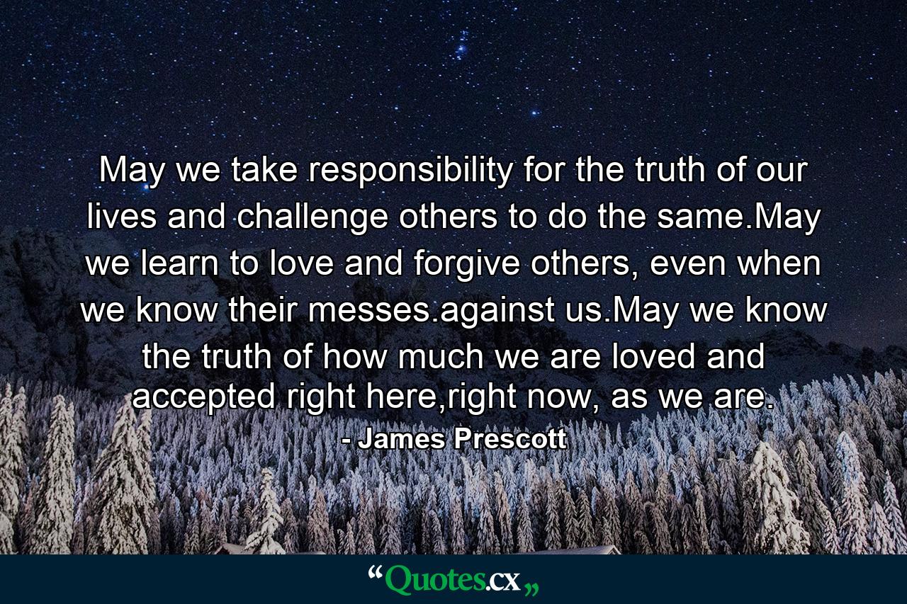 May we take responsibility for the truth of our lives and challenge others to do the same.May we learn to love and forgive others, even when we know their messes.against us.May we know the truth of how much we are loved and accepted right here,right now, as we are. - Quote by James Prescott