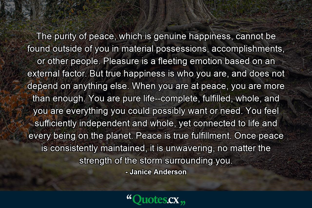 The purity of peace, which is genuine happiness, cannot be found outside of you in material possessions, accomplishments, or other people. Pleasure is a fleeting emotion based on an external factor. But true happiness is who you are, and does not depend on anything else. When you are at peace, you are more than enough. You are pure life--complete, fulfilled, whole, and you are everything you could possibly want or need. You feel sufficiently independent and whole, yet connected to life and every being on the planet. Peace is true fulfillment. Once peace is consistently maintained, it is unwavering, no matter the strength of the storm surrounding you. - Quote by Janice Anderson