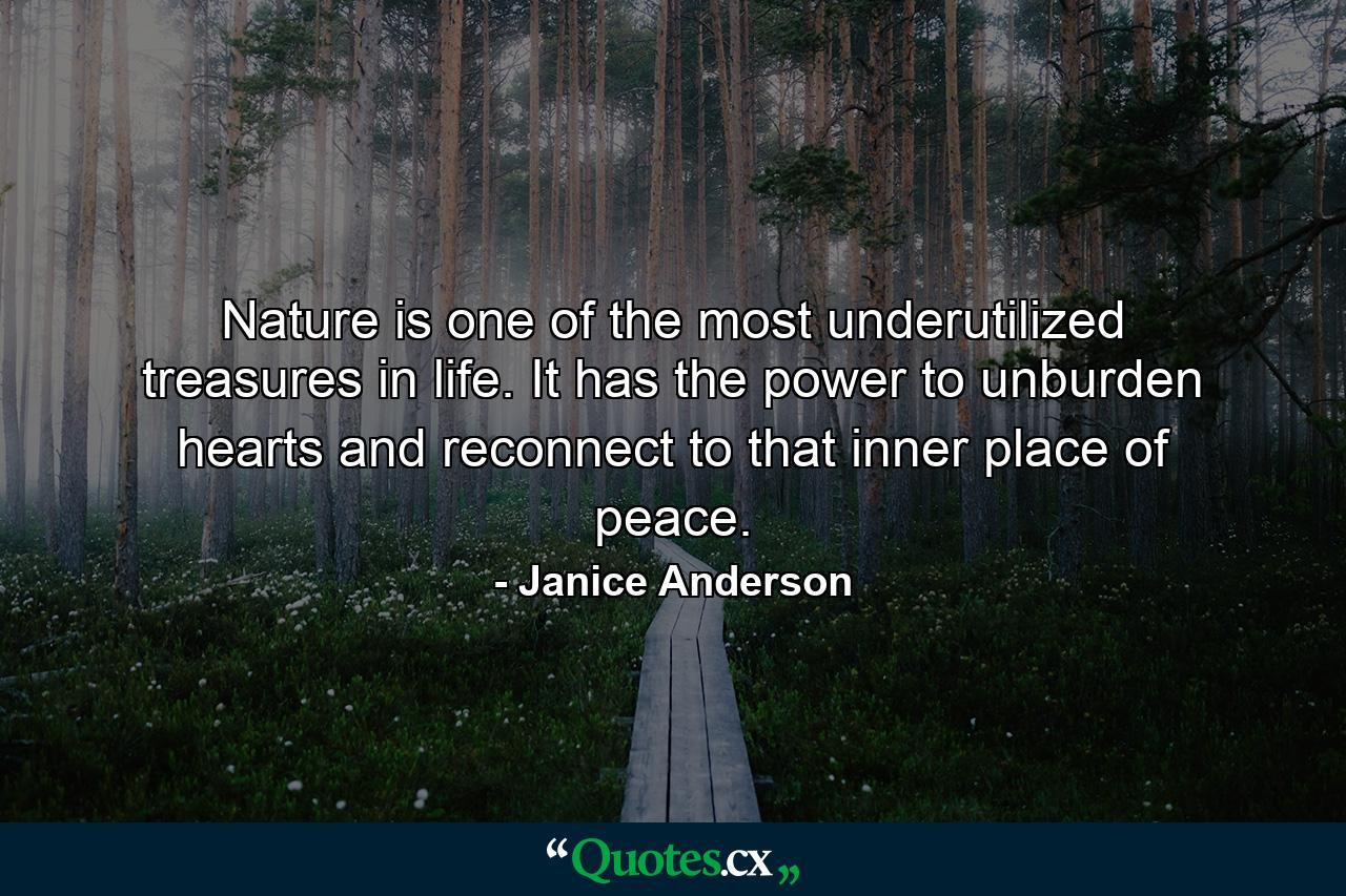 Nature is one of the most underutilized treasures in life. It has the power to unburden hearts and reconnect to that inner place of peace. - Quote by Janice Anderson