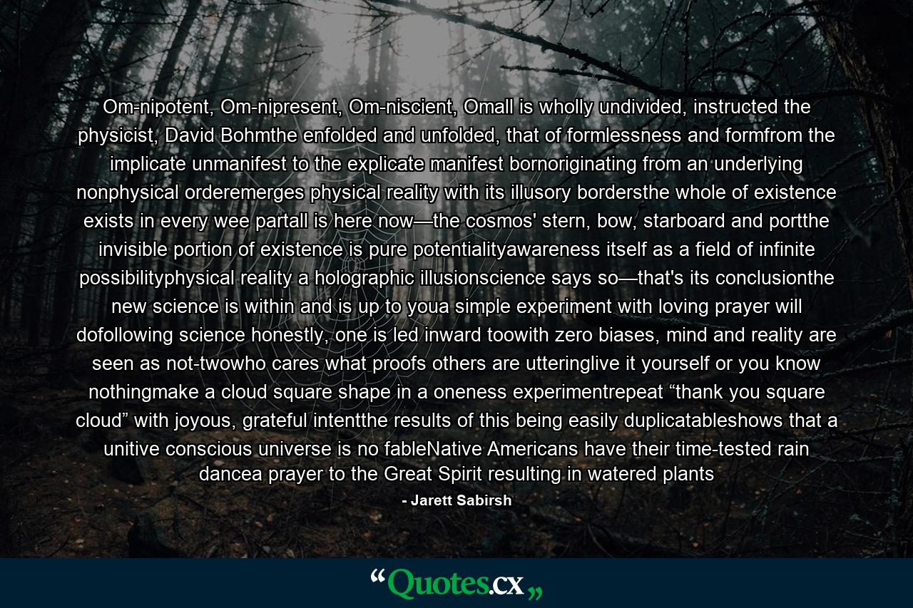 Om-nipotent, Om-nipresent, Om-niscient, Omall is wholly undivided, instructed the physicist, David Bohmthe enfolded and unfolded, that of formlessness and formfrom the implicate unmanifest to the explicate manifest bornoriginating from an underlying nonphysical orderemerges physical reality with its illusory bordersthe whole of existence exists in every wee partall is here now—the cosmos' stern, bow, starboard and portthe invisible portion of existence is pure potentialityawareness itself as a field of infinite possibilityphysical reality a holographic illusionscience says so—that's its conclusionthe new science is within and is up to youa simple experiment with loving prayer will dofollowing science honestly, one is led inward toowith zero biases, mind and reality are seen as not-twowho cares what proofs others are utteringlive it yourself or you know nothingmake a cloud square shape in a oneness experimentrepeat “thank you square cloud” with joyous, grateful intentthe results of this being easily duplicatableshows that a unitive conscious universe is no fableNative Americans have their time-tested rain dancea prayer to the Great Spirit resulting in watered plants - Quote by Jarett Sabirsh