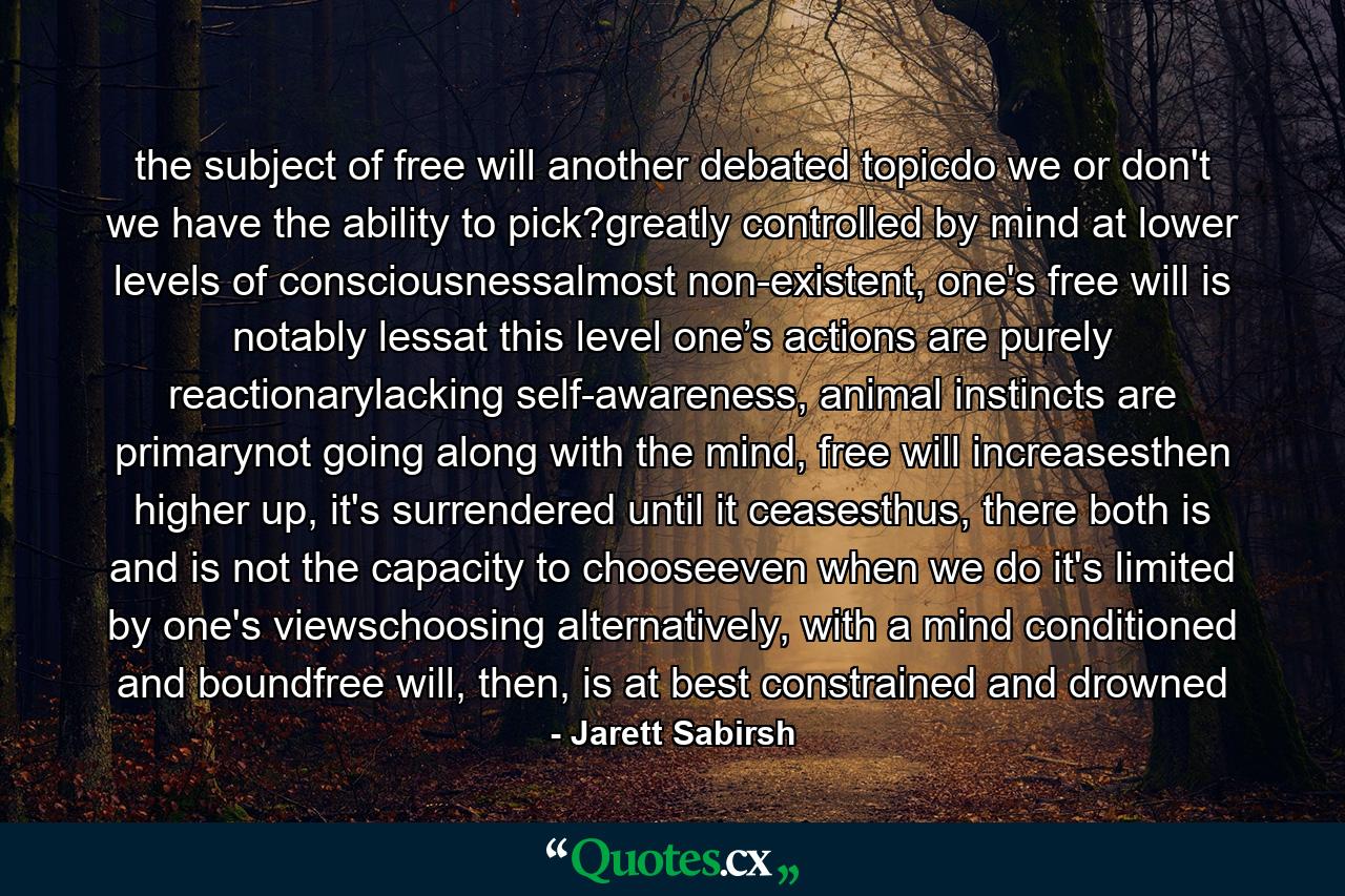 the subject of free will another debated topicdo we or don't we have the ability to pick?greatly controlled by mind at lower levels of consciousnessalmost non-existent, one's free will is notably lessat this level one’s actions are purely reactionarylacking self-awareness, animal instincts are primarynot going along with the mind, free will increasesthen higher up, it's surrendered until it ceasesthus, there both is and is not the capacity to chooseeven when we do it's limited by one's viewschoosing alternatively, with a mind conditioned and boundfree will, then, is at best constrained and drowned - Quote by Jarett Sabirsh