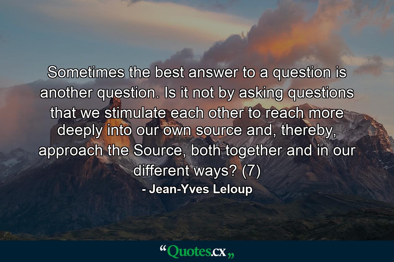 Sometimes the best answer to a question is another question. Is it not by asking questions that we stimulate each other to reach more deeply into our own source and, thereby, approach the Source, both together and in our different ways? (7) - Quote by Jean-Yves Leloup