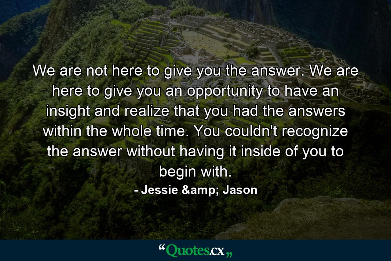 We are not here to give you the answer. We are here to give you an opportunity to have an insight and realize that you had the answers within the whole time. You couldn't recognize the answer without having it inside of you to begin with. - Quote by Jessie & Jason