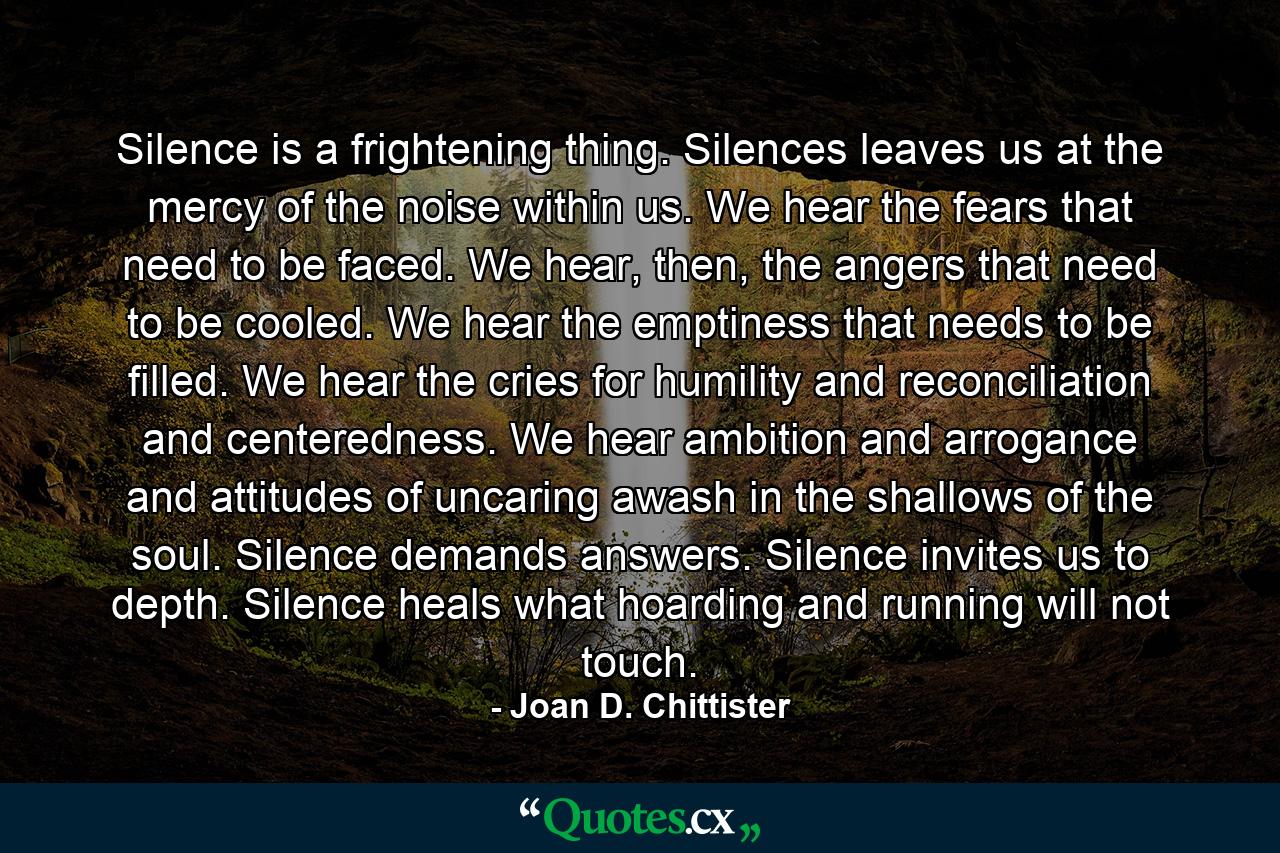 Silence is a frightening thing. Silences leaves us at the mercy of the noise within us. We hear the fears that need to be faced. We hear, then, the angers that need to be cooled. We hear the emptiness that needs to be filled. We hear the cries for humility and reconciliation and centeredness. We hear ambition and arrogance and attitudes of uncaring awash in the shallows of the soul. Silence demands answers. Silence invites us to depth. Silence heals what hoarding and running will not touch. - Quote by Joan D. Chittister