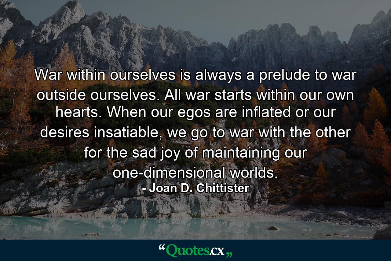 War within ourselves is always a prelude to war outside ourselves. All war starts within our own hearts. When our egos are inflated or our desires insatiable, we go to war with the other for the sad joy of maintaining our one-dimensional worlds. - Quote by Joan D. Chittister