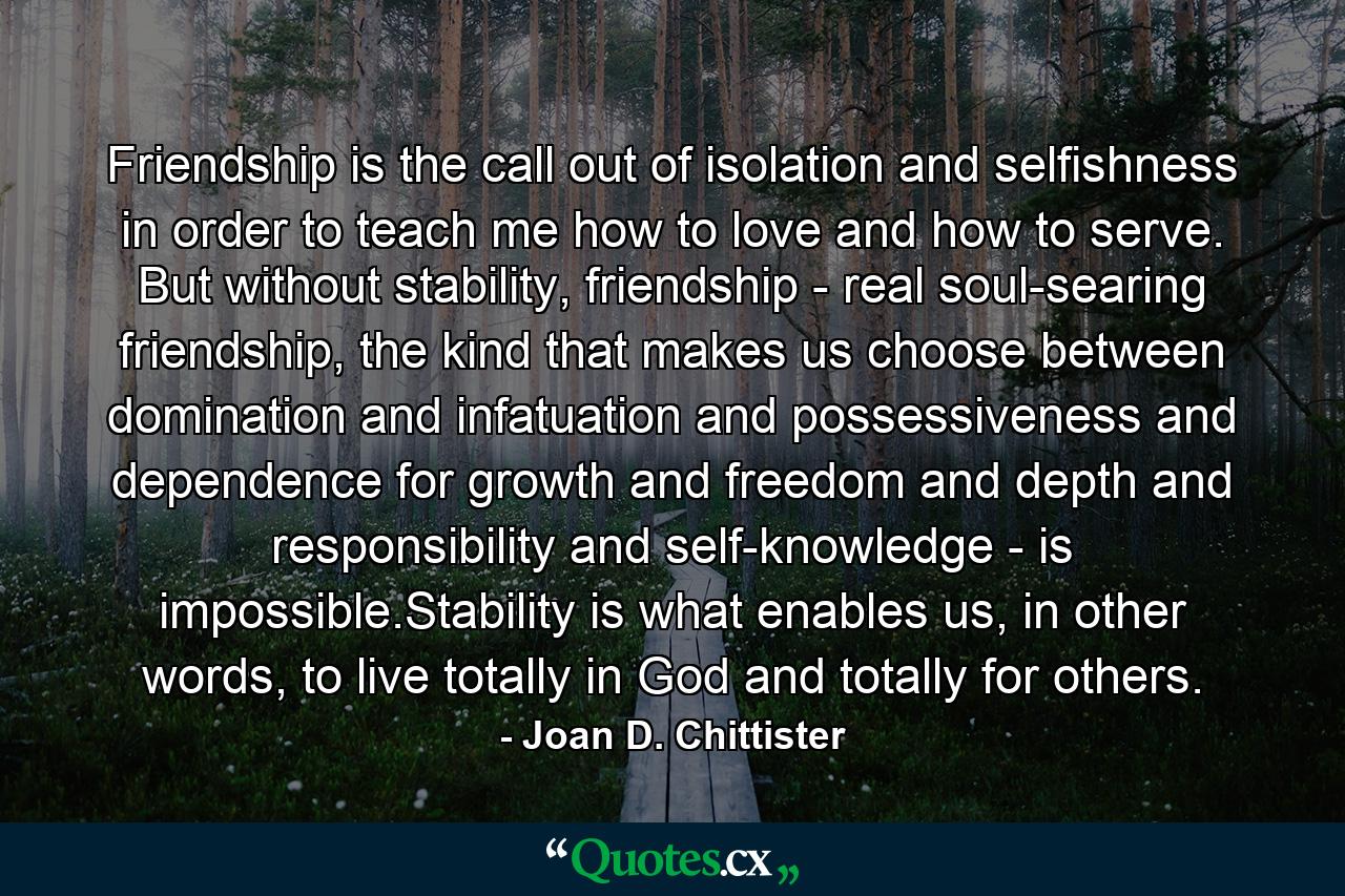 Friendship is the call out of isolation and selfishness in order to teach me how to love and how to serve. But without stability, friendship - real soul-searing friendship, the kind that makes us choose between domination and infatuation and possessiveness and dependence for growth and freedom and depth and responsibility and self-knowledge - is impossible.Stability is what enables us, in other words, to live totally in God and totally for others. - Quote by Joan D. Chittister