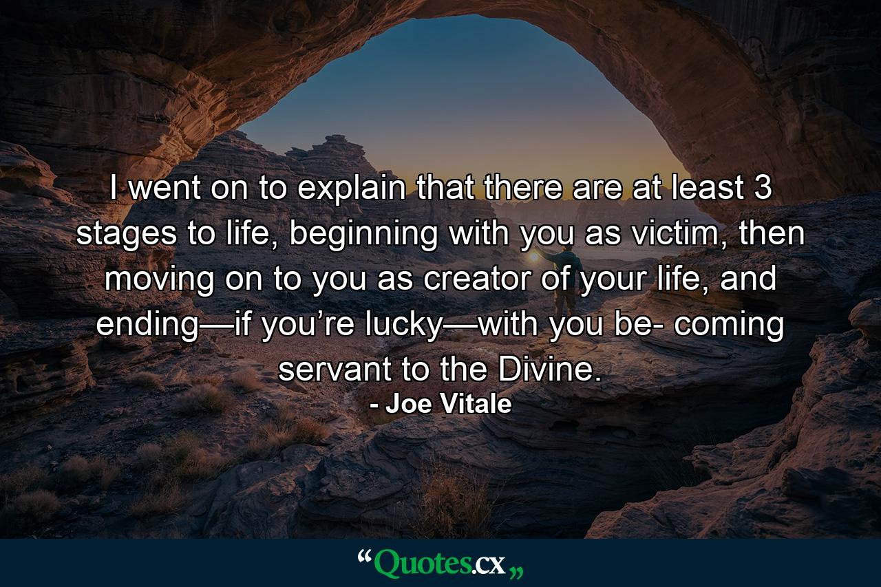 I went on to explain that there are at least 3 stages to life, beginning with you as victim, then moving on to you as creator of your life, and ending—if you’re lucky—with you be- coming servant to the Divine. - Quote by Joe Vitale