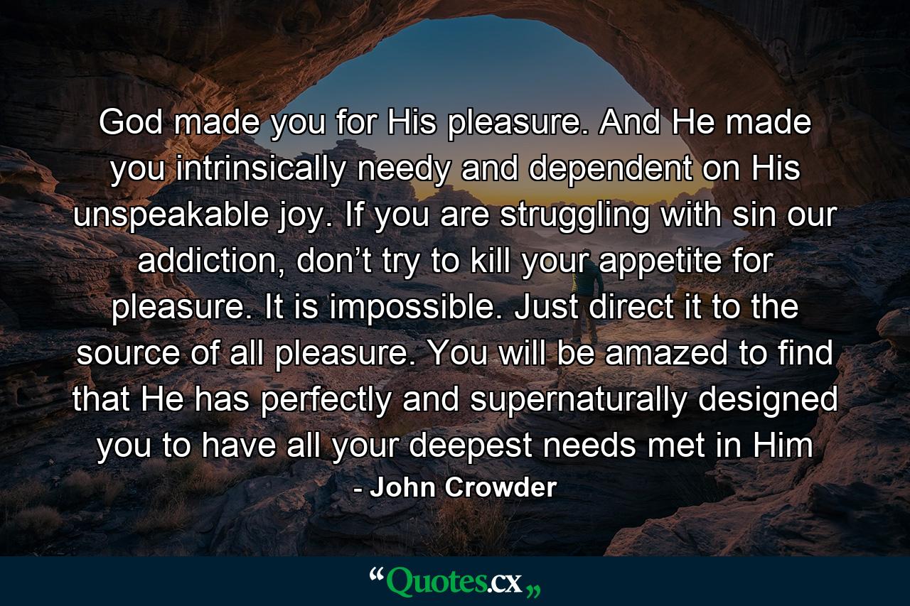 God made you for His pleasure. And He made you intrinsically needy and dependent on His unspeakable joy. If you are struggling with sin our addiction, don’t try to kill your appetite for pleasure. It is impossible. Just direct it to the source of all pleasure. You will be amazed to find that He has perfectly and supernaturally designed you to have all your deepest needs met in Him - Quote by John Crowder