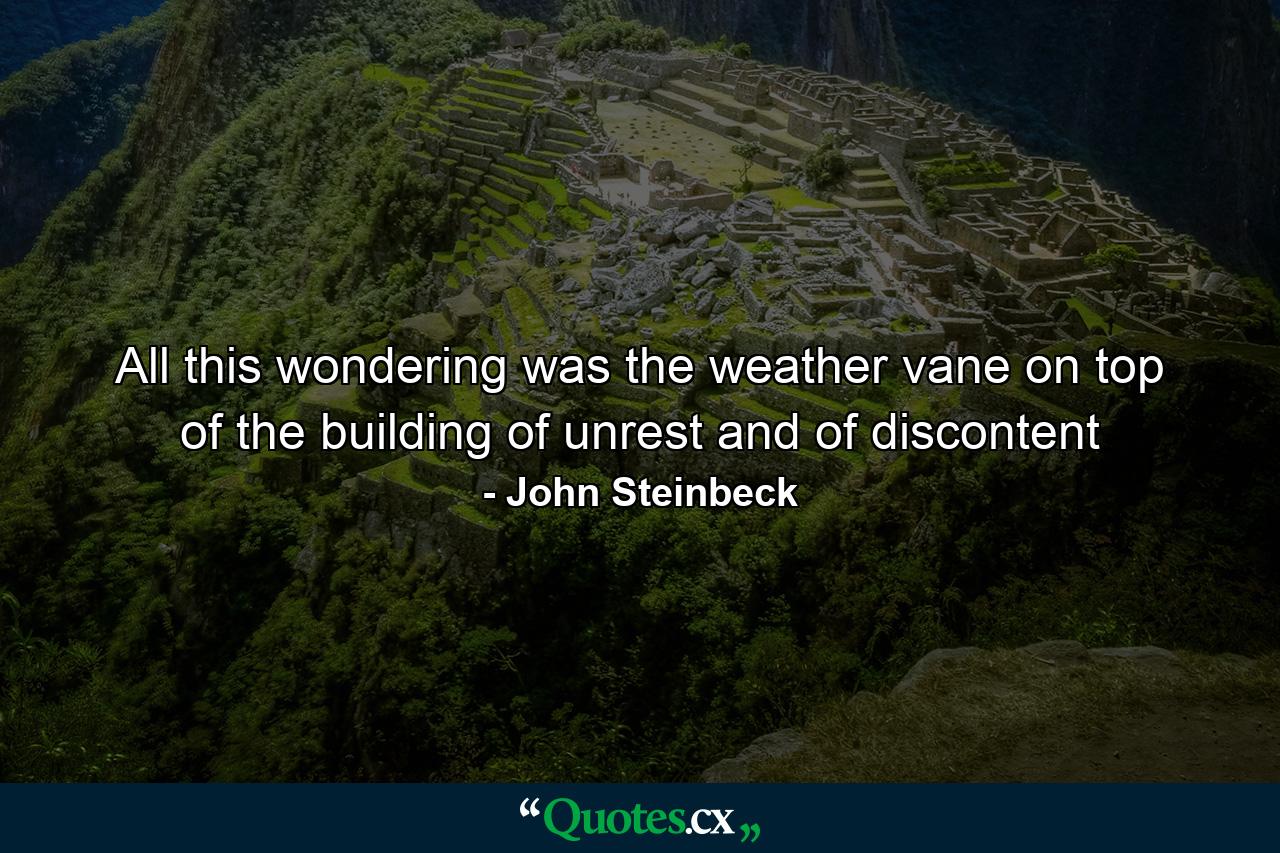 All this wondering was the weather vane on top of the building of unrest and of discontent - Quote by John Steinbeck