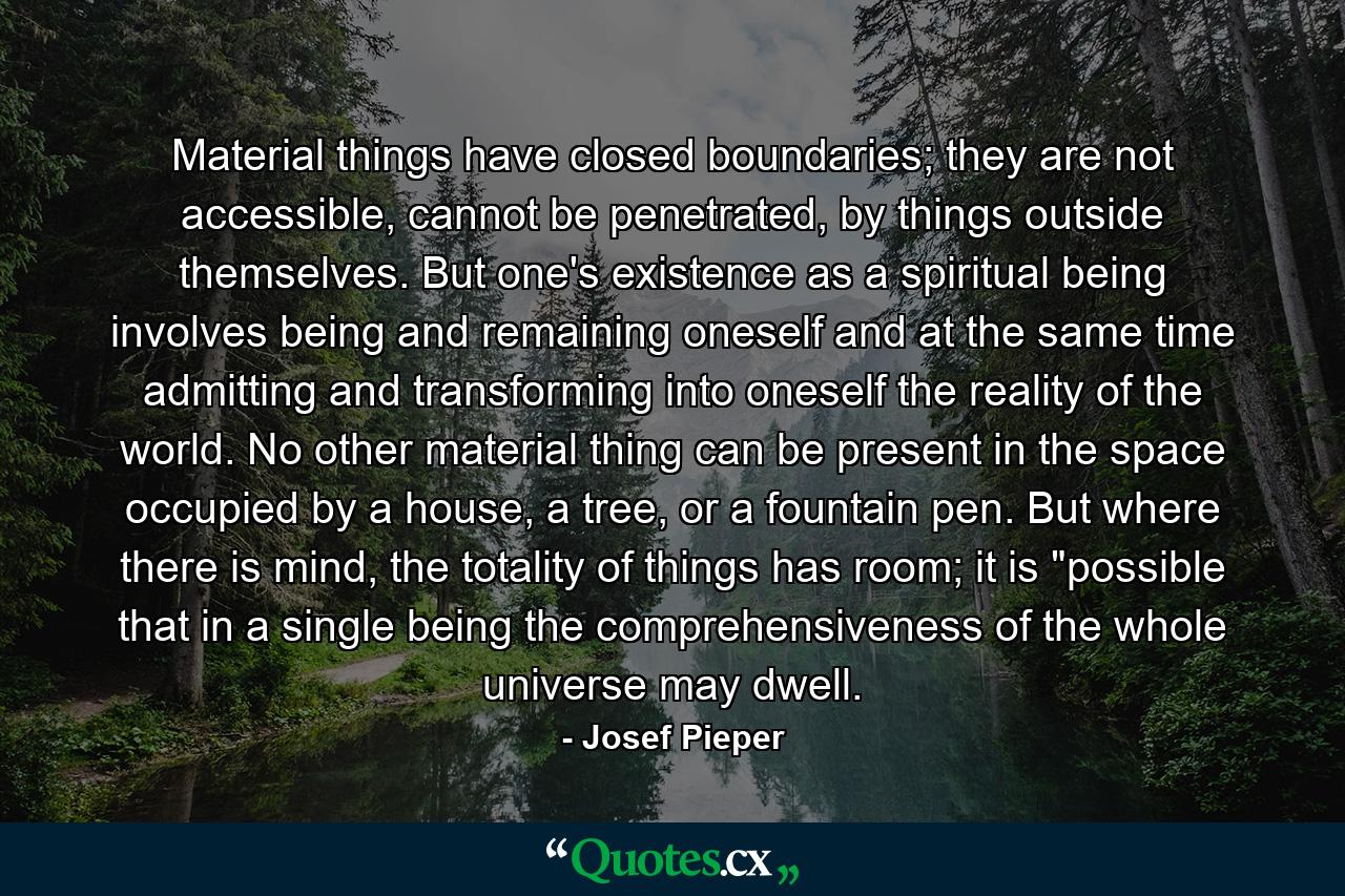 Material things have closed boundaries; they are not accessible, cannot be penetrated, by things outside themselves. But one's existence as a spiritual being involves being and remaining oneself and at the same time admitting and transforming into oneself the reality of the world. No other material thing can be present in the space occupied by a house, a tree, or a fountain pen. But where there is mind, the totality of things has room; it is 