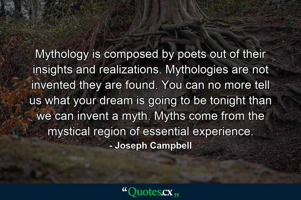 Mythology is composed by poets out of their insights and realizations. Mythologies are not invented they are found. You can no more tell us what your dream is going to be tonight than we can invent a myth. Myths come from the mystical region of essential experience. - Quote by Joseph Campbell